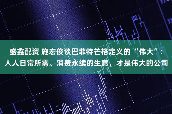 盛鑫配资 施宏俊谈巴菲特芒格定义的 “伟大”：人人日常所需、消费永续的生意，才是伟大的公司