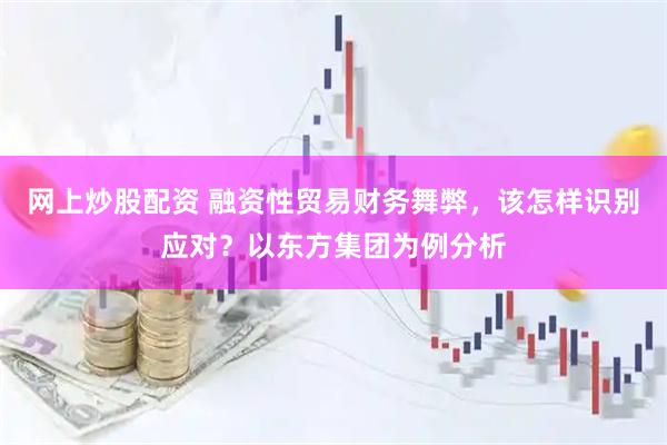 网上炒股配资 融资性贸易财务舞弊，该怎样识别应对？以东方集团为例分析